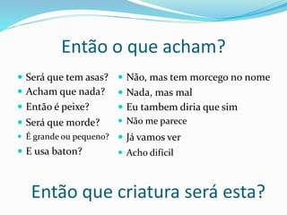  Será que tem asas?
Então o que acham?
 Não, mas tem morcego no nome
Então que criatura será esta?
 Será que morde?
 E usa baton?
 É grande ou pequeno?
 Então é peixe?
 Acham que nada?  Nada, mas mal
 Eu tambem diria que sim
 Não me parece
 Já vamos ver
 Acho difícil
 