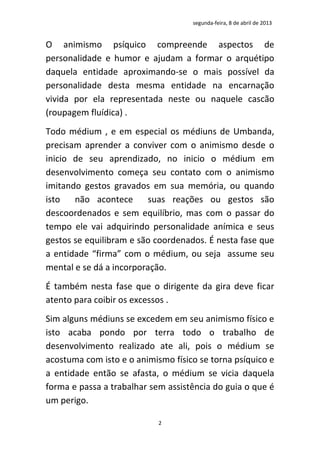 segunda-feira, 8 de abril de 2013


O animismo psíquico compreende aspectos de
personalidade e humor e ajudam a formar o arquétipo
daquela entidade aproximando-se o mais possível da
personalidade desta mesma entidade na encarnação
vivida por ela representada neste ou naquele cascão
(roupagem fluídica) .
Todo médium , e em especial os médiuns de Umbanda,
precisam aprender a conviver com o animismo desde o
inicio de seu aprendizado, no inicio o médium em
desenvolvimento começa seu contato com o animismo
imitando gestos gravados em sua memória, ou quando
isto   não acontece      suas reações ou gestos são
descoordenados e sem equilíbrio, mas com o passar do
tempo ele vai adquirindo personalidade anímica e seus
gestos se equilibram e são coordenados. É nesta fase que
a entidade “firma” com o médium, ou seja assume seu
mental e se dá a incorporação.
É também nesta fase que o dirigente da gira deve ficar
atento para coibir os excessos .
Sim alguns médiuns se excedem em seu animismo físico e
isto acaba pondo por terra todo o trabalho de
desenvolvimento realizado ate ali, pois o médium se
acostuma com isto e o animismo físico se torna psíquico e
a entidade então se afasta, o médium se vicia daquela
forma e passa a trabalhar sem assistência do guia o que é
um perigo.

                            2
 