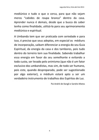 segunda-feira, 8 de abril de 2013


mediúnico e tudo o que o cerca, para que não sejam
meros “cabides de roupa branca” dentro da casa.
Aprender nunca é demais, desde que a busca do saber
tenha como finalidade, utilizá-lo para seu aprimoramento
mediúnico e espiritual.
A Umbanda tem que ser praticada com seriedade e para
isso, é preciso que seus adeptos, em especial os médiuns
de incorporação, saibam diferenciar a energia do seu Guia
Espiritual, da energia da casa e dos tambores, pois tudo
dentro do terreiro tem sua finalidade. Sabendo trabalhar
essa energia em favor do seu semelhante e evitando a
todo custo, ser levado pelo animismo (que não é um fator
exclusivo dos umbandistas, mas sim, de todo ser humano,
pois este, quando despreparado, pode ser sugestionado
por algo exterior), o médium estará apto a ser um
verdadeiro instrumento de trabalhos dos Espíritos de Luz.
                                Pai André de Xangô e Sandro Matos




                            4
 