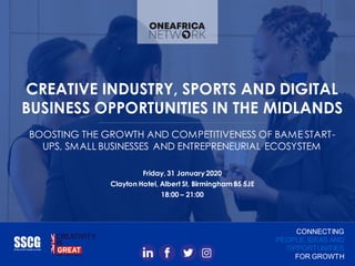 CREATIVE INDUSTRY, SPORTS AND DIGITAL
BUSINESS OPPORTUNITIES IN THE MIDLANDS
BOOSTING THE GROWTH AND COMPETITIVENESS OF BAME START-
UPS, SMALL BUSINESSES AND ENTREPRENEURIAL ECOSYSTEM
Friday, 31 January2020
Clayton Hotel, Albert St, Birmingham B5 5JE
18:00 – 21:00
CONNECTING
PEOPLE, IDEAS AND
OPPORTUNITIES
FOR GROWTH
 