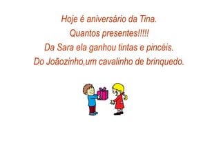 Hoje é aniversário da Tina.
Quantos presentes!!!!!
Da Sara ela ganhou tintas e pincéis.
Do Joãozinho,um cavalinho de brinquedo.
 