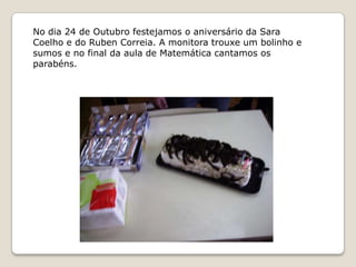 No dia 24 de Outubro festejamos o aniversário da Sara
Coelho e do Ruben Correia. A monitora trouxe um bolinho e
sumos e no final da aula de Matemática cantamos os
parabéns.
 