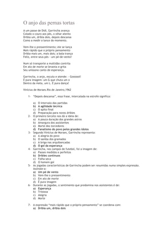 O anjo das pernas tortas
A um passe de Didi, Garrincha avança
Colado o couro aos pés, o olhar atento
Dribla um, dribla dois, depois descansa
Como a medir o lance do momento.
Vem-lhe o pressentimento; ele se lança
Mais rápido que o próprio pensamento
Dribla mais um, mais dois; a bola trança
Feliz, entre seus pés - um pé-de-vento!
Num só transporte a multidão contrita
Em ato de morte se levanta e grita
Seu uníssono canto de esperança.
Garrincha, o anjo, escuta e atende: - Goooool!
É pura imagem: um G que chuta um o
Dentro da meta, um L. É pura dança!
Vinícius de Moraes.Rio de Janeiro,1962
1- “Depois descansa”, essa frase, intercalada na estrofe significa:
a) O intervalo das partidas
b) A agilidade técnica
c) O apito final
d) Preparação para novos dribles
2- O primeiro terceto nos dá a ideia de:
a) A pouca duração dos grandes astros
b) Amargura dos assistentes
c) Morte dos torcedores
d) Fanatismo do povo pelos grandes ídolos
3- Segundo Vinícius de Moraes, Garrincha representa:
a) A alegria do povo
b) O samba dos gramados
c) A briga nas arquibancadas
d) O gol da esperança
4- Garrincha, nos campos de futebol, foi a imagem de:
a) Passes medidos e perfeitos
b) Dribles contínuos
c) Folha seca
d) O homem gol
5- As jogadas características de Garrincha podem ser resumidas numa simples expressão.
Assinale-a:
a) Um pé de vento
b) Vem-lhe o pressentimento
c) Em ato de morte
d) É pura imagem
6- Durante as jogadas, o sentimento que predomina nos assistentes é de:
a) Esperança
b) Tristeza
c) Alegria
d) Morte
7- A expressão “mais rápido que o próprio pensamento” se coordena com:
a) Dribla um, dribla dois
 