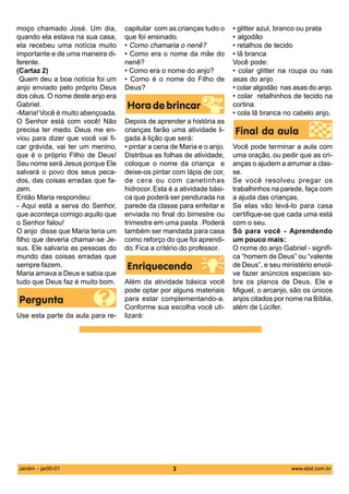 moço chamado José. Um dia,         capitular com as crianças tudo o     • glitter azul, branco ou prata
quando ela estava na sua casa,     que foi ensinado.                    • algodão
ela recebeu uma notícia muito      • Como chamaria o nenê?              • retalhos de tecido
importante e de uma maneira di-    • Como era o nome da mãe do          • lã branca
ferente.                           nenê?                                Você pode:
(Cartaz 2)                         • Como era o nome do anjo?           • colar glitter na roupa ou nas
 Quem deu a boa notícia foi um     • Como é o nome do Filho de          asas do anjo
anjo enviado pelo próprio Deus     Deus?                                • colar algodão nas asas do anjo.
dos céus. O nome deste anjo era                                         • colar retalhinhos de tecido na
Gabriel.                                                                cortina.
-Maria! Você é muito abençoada.                                         • cola lã branca no cabelo anjo.
O Senhor está com você! Não        Depois de aprender a história as
precisa ter medo. Deus me en-      crianças farão uma atividade li-
viou para dizer que você vai fi-   gada à lição que será:
car grávida, vai ter um menino,    • pintar a cena de Maria e o anjo.   Você pode terminar a aula com
que é o próprio Filho de Deus!     Distribua as folhas de atividade,    uma oração, ou pedir que as cri-
Seu nome será Jesus porque Ele     coloque o nome da criança e          anças o ajudem a arrumar a clas-
salvará o povo dos seus peca-      deixe-os pintar com lápis de cor,    se.
dos, das coisas erradas que fa-    de cera ou com canetinhas            Se você resolveu pregar os
zem.                               hidrocor. Esta é a atividade bási-   trabalhinhos na parede, faça com
Então Maria respondeu:             ca que poderá ser pendurada na       a ajuda das crianças.
- Aqui está a serva do Senhor,     parede da classe para enfeitar e     Se elas vão levá-lo para casa
que aconteça comigo aquilo que     enviada no final do bimestre ou      certifique-se que cada uma está
o Senhor falou!                    trimestre em uma pasta . Poderá      com o seu.
O anjo disse que Maria teria um    também ser mandada para casa         Só para você - Aprendendo
filho que deveria chamar-se Je-    como reforço do que foi aprendi-     um pouco mais:
sus. Ele salvaria as pessoas do    do. Fica a critério do professor.    O nome do anjo Gabriel - signifi-
mundo das coisas erradas que                                            ca “homem de Deus” ou “valente
sempre fazem.                                                           de Deus”, e seu ministério envol-
Maria amava a Deus e sabia que                                          ve fazer anúncios especiais so-
tudo que Deus faz é muito bom.     Além da atividade básica você        bre os planos de Deus. Ele e
                                   pode optar por alguns materiais      Miguel, o arcanjo, são os únicos
                                   para estar complementando-a.         anjos citados por nome na Bíblia,
                                   Conforme sua escolha você uti-       além de Lúcifer.
Use esta parte da aula para re-    lizará:




Jardim - jar00-01                                  3                                       www.ebd.com.br
 