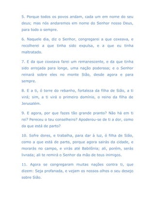 5. Porque todos os povos andam, cada um em nome do seu
deus; mas nós andaremos em nome do Senhor nosso Deus,
para todo o sempre.
6. Naquele dia, diz o Senhor, congregarei a que coxeava, e
recolherei a que tinha sido expulsa, e a que eu tinha
maltratado.
7. E da que coxeava farei um remanescente, e da que tinha
sido arrojada para longe, uma nação poderosa; e o Senhor
reinará sobre eles no monte Sião, desde agora e para
sempre.
8. E a ti, ó torre do rebanho, fortaleza da filha de Sião, a ti
virá; sim, a ti virá o primeiro domínio, o reino da filha de
Jerusalém.
9. E agora, por que fazes tão grande pranto? Não há em ti
rei? Pereceu o teu conselheiro? Apoderou-se de ti a dor, como
da que está de parto?
10. Sofre dores, e trabalha, para dar à luz, ó filha de Sião,
como a que está de parto, porque agora sairás da cidade, e
morarás no campo, e virás até Babilônia; ali, porém, serás
livrada; ali te remirá o Senhor da mão de teus inimigos.
11. Agora se congregaram muitas nações contra ti, que
dizem: Seja profanada, e vejam os nossos olhos o seu desejo
sobre Sião.
 
