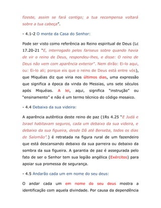 fizeste, assim se fará contigo; a tua recompensa voltará
sobre a tua cabeça”.
- 4.1-2 O monte da Casa do Senhor:
Pode ser visto como referência ao Reino espiritual de Deus (Lc
17.20-21 “E, interrogado pelos fariseus sobre quando havia
de vir o reino de Deus, respondeu-lhes, e disse: O reino de
Deus não vem com aparência exterior”. Nem dirão: Ei-lo aqui,
ou: Ei-lo ali; porque eis que o reino de Deus está entre vós),
que Miquéias diz que viria nos últimos dias, uma expressão
que significa a época da vinda do Messias, uns sete séculos
após Miquéias. A lei, aqui, significa “instrução” ou
“ensinamento” e não é um termo técnico do código mosaico.
- 4.4 Debaixo da sua videira:
A aparência autêntica deste reino de paz (1Rs 4.25 “E Judá e
Israel habitavam seguros, cada um debaixo da sua videira, e
debaixo da sua figueira, desde Dã até Berseba, todos os dias
de Salomão”.) é retratada na figura rural de um fazendeiro
que está descansando debaixo da sua parreira ou debaixo da
sombra da sua figueira. A garantia de paz é assegurada pelo
fato de ser o Senhor tem sua legião angélica (Exércitos) para
apoiar sua promessa de segurança.
- 4.5 Andarão cada um em nome do seu deus:
O andar cada um em nome do seu deus mostra a
identificação com aquela divindade. Por causa da dependência
 