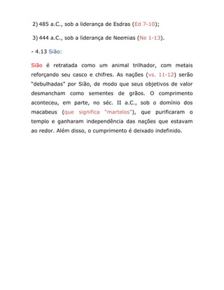 2) 485 a.C., sob a liderança de Esdras (Ed 7-10);
3) 444 a.C., sob a liderança de Neemias (Ne 1-13).
- 4.13 Sião:
Sião é retratada como um animal trilhador, com metais
reforçando seu casco e chifres. As nações (vs. 11-12) serão
“debulhadas” por Sião, de modo que seus objetivos de valor
desmancham como sementes de grãos. O comprimento
aconteceu, em parte, no séc. II a.C., sob o domínio dos
macabeus (que significa “martelos”), que purificaram o
templo e ganharam independência das nações que estavam
ao redor. Além disso, o cumprimento é deixado indefinido.
 