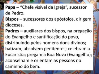 Papa – “Chefe visível da Igreja”, sucessor
de Pedro.
Bispos – sucessores dos apóstolos, dirigem
dioceses.
Padres – auxiliares dos bispos, na pregação
do Evangelho e santificação do povo,
distribuindo pelos homens dons divinos;
batizam; absolvem penitentes; celebram a
Eucaristia; pregam a Boa Nova (Evangelho);
aconselham e orientam as pessoas no
caminho do bem.
 