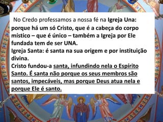 No Credo professamos a nossa fé na Igreja Una:
porque há um só Cristo, que é a cabeça do corpo
místico – que é único – também a Igreja por Ele
fundada tem de ser UNA.
Igreja Santa: é santa na sua origem e por instituição
divina.
Cristo fundou-a santa, infundindo nela o Espírito
Santo. É santa não porque os seus membros são
santos, impecáveis, mas porque Deus atua nela e
porque Ele é santo.
 