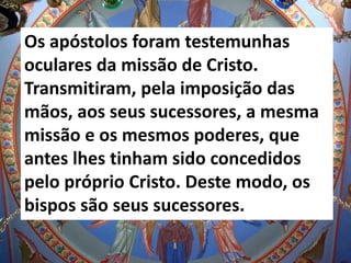 Os apóstolos foram testemunhas
oculares da missão de Cristo.
Transmitiram, pela imposição das
mãos, aos seus sucessores, a mesma
missão e os mesmos poderes, que
antes lhes tinham sido concedidos
pelo próprio Cristo. Deste modo, os
bispos são seus sucessores.
 