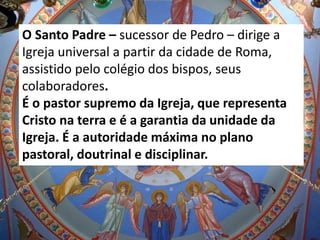 O Santo Padre – sucessor de Pedro – dirige a
Igreja universal a partir da cidade de Roma,
assistido pelo colégio dos bispos, seus
colaboradores.
É o pastor supremo da Igreja, que representa
Cristo na terra e é a garantia da unidade da
Igreja. É a autoridade máxima no plano
pastoral, doutrinal e disciplinar.
 