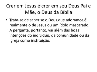 Crer em Jesus é crer em seu Deus Pai e
Mãe, o Deus da Bíblia
• Trata-se de saber se o Deus que adoramos é
realmente o de Jesus ou um ídolo mascarado.
A pergunta, portanto, vai além das boas
intenções do individuo, da comunidade ou da
Igreja como instituição.
 