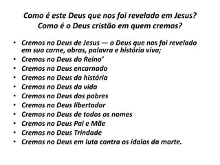Como é este Deus que nos foi revelado em Jesus?
Como é o Deus cristão em quem cremos?
• Cremos no Deus de Jesus — o Deus que nos foi revelado
em sua carne, obras, palavra e história viva;
• Cremos no Deus do Reino’
• Cremos no Deus encarnado
• Cremos no Deus da história
• Cremos no Deus da vida
• Cremos no Deus dos pobres
• Cremos no Deus libertador
• Cremos no Deus de todos os nomes
• Cremos no Deus Pai e Mãe
• Cremos no Deus Trindade
• Cremos no Deus em luta contra os ídolos da morte.
 