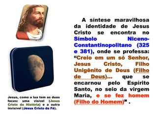 A síntese maravilhosa
da identidade de Jesus
Cristo se encontra no
Símbolo Niceno-
Constantinopolitano (325
e 381), onde se professa:
“Creio em um só Senhor,
Jesus Cristo, Filho
Unigênito de Deus (Filho
de Deus)... que se
encarnou pelo Espírito
Santo, no seio da virgem
Maria, e se fez homem
(Filho do Homem)” .
Jesus, como a lua tem as duas
faces: uma visível (Jesus
Cristo da História) e a outra
invisível (Jesus Cristo da Fé).
 