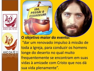 O objetivo maior do evento:
“dar um renovado impulso à missão de
toda a Igreja, para conduzir os homens
longe do deserto no qual muito
frequentemente se encontram em suas
vidas à amizade com Cristo que nos dá
sua vida plenamente”.
 