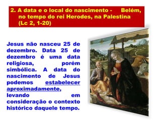 2. A data e o local do nascimento - Belém,
no tempo do rei Herodes, na Palestina
(Lc 2, 1-20)
Jesus não nasceu 25 de
dezembro. Data 25 de
dezembro é uma data
religiosa, porém
simbólica. A data do
nascimento de Jesus
podemos estabelecer
aproximadamente,
levando em
consideração o contexto
histórico daquele tempo.
 