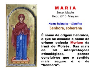 M A R I A
Em gr. Μαρία
Hebr. ‫מרים‬ Maryam
Nome hebraico – Significa
Senhora, soberana
É nome de origem hebraica,
a que se associa o nome de
origem egípcia Myriam da
irmã de Moisés. Das mais
de 60 interpretações
etimológicas, parece
concluir-se que o sentido
mais seguro é o de
“Senhora”.
 