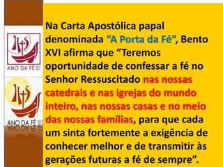 Na Carta Apostólica papal
denominada “A Porta da Fé”, Bento
XVI afirma que “Teremos
oportunidade de confessar a fé no
Senhor Ressuscitado nas nossas
catedrais e nas igrejas do mundo
inteiro, nas nossas casas e no meio
das nossas famílias, para que cada
um sinta fortemente a exigência de
conhecer melhor e de transmitir às
gerações futuras a fé de sempre”.
 