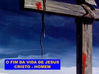 O FIM DA VIDA DE JESUS
CRISTO - HOMEM
 