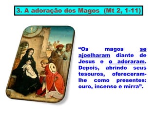 “Os magos se
ajoelharam diante de
Jesus e o adoraram.
Depois, abrindo seus
tesouros, ofereceram-
lhe como presentes:
ouro, incenso e mirra”.
3. A adoração dos Magos (Mt 2, 1-11)
 