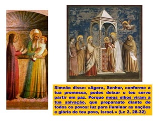 Simeão disse: «Agora, Senhor, conforme a
tua promessa, podes deixar o teu servo
partir em paz. Porque meus olhos viram a
tua salvação, que preparaste diante de
todos os povos: luz para iluminar as nações
e glória do teu povo, Israel.» (Lc 2, 28-32)
 