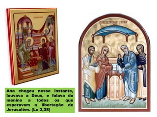 Ana chegou nesse instante,
louvava a Deus, e falava do
menino a todos os que
esperavam a libertação de
Jerusalém. (Lc 2,38)
 