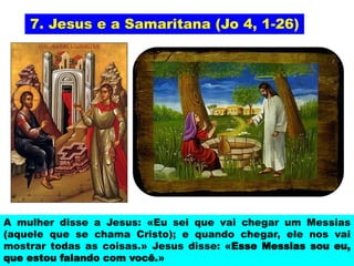 7. Jesus e a Samaritana (Jo 4, 1-26)
A mulher disse a Jesus: «Eu sei que vai chegar um Messias
(aquele que se chama Cristo); e quando chegar, ele nos vai
mostrar todas as coisas.» Jesus disse: «Esse Messias sou eu,
que estou falando com você.»
 