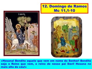 12. Domingo de Ramos
Mc 11,1-10
«Hosana! Bendito aquele que vem em nome do Senhor! Bendito
seja o Reino que vem, o reino de nosso pai Davi! Hosana no
mais alto do céu!»
 