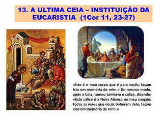 13. A ULTIMA CEIA – INSTITUIÇÃO DA
EUCARISTIA (1Cor 11, 23-27)
«Isto é o meu corpo que é para vocês; façam
isto em memória de mim.» Do mesmo modo,
após a Ceia, tomou também o cálice, dizendo:
«Este cálice é a Nova Aliança no meu sangue;
todas as vezes que vocês beberem dele, façam
isso em memória de mim.»
 