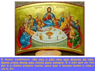 E Jesus continuou: «Eu sou o pão vivo que desceu do céu.
Quem come deste pão viverá para sempre. E o pão que eu vou
dar é a minha própria carne, para que o mundo tenha a vida.»
/Jo 6, 51/
 