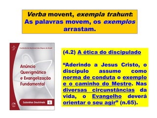 Verba movent, exempla trahunt:
As palavras movem, os exemplos
arrastam.
(4.2) A ética do discipulado
“Aderindo a Jesus Cristo, o
discípulo assume como
norma de conduta o exemplo
e o caminho do Mestre. Nas
diversas circunstâncias da
vida, o Evangelho deverá
orientar o seu agir” (n.65).
 