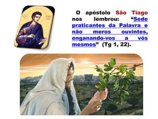 O apóstolo São Tiago
nos lembrou: “Sede
praticantes da Palavra e
não meros ouvintes,
enganando-vos a vós
mesmos” (Tg 1, 22).
 