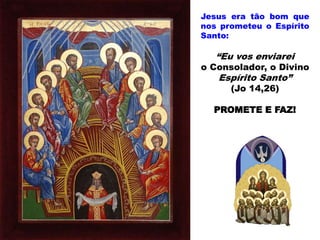 Jesus era tão bom que
nos prometeu o Espírito
Santo:
“Eu vos enviarei
o Consolador, o Divino
Espírito Santo”
(Jo 14,26)
PROMETE E FAZ!
 