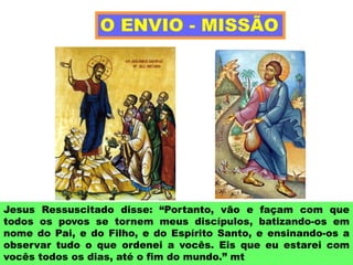 Jesus Ressuscitado disse: “Portanto, vão e façam com que
todos os povos se tornem meus discípulos, batizando-os em
nome do Pai, e do Filho, e do Espírito Santo, e ensinando-os a
observar tudo o que ordenei a vocês. Eis que eu estarei com
vocês todos os dias, até o fim do mundo.” mt
O ENVIO - MISSÃO
 