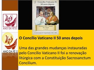 O Concílio Vaticano II 50 anos depois
Uma das grandes mudanças instauradas
pelo Concílio Vaticano II foi a renovação
litúrgica com a Constituição Sacrosanctum
Concilium.
 