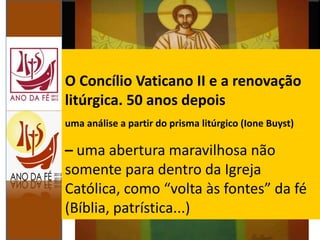 O Concílio Vaticano II e a renovação
litúrgica. 50 anos depois
uma análise a partir do prisma litúrgico (Ione Buyst)
– uma abertura maravilhosa não
somente para dentro da Igreja
Católica, como “volta às fontes” da fé
(Bíblia, patrística...)
 