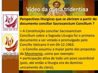 Perspectivas litúrgicas que se abriram a partir do
documento conciliar Sacrosanctum Concilium ?
– A Constituição conciliar Sacrosanctum
Concilium sobre a Sagrada Liturgia foi o primeiro
documento a ser votado e promulgado pelo
Concílio Vaticano II em 04-12-1963.
- o Concílio assumiu a maior parte das propostas
do Movimento, como por exemplo:
• participação ativa de todo um povo sacerdotal
(pois, até então a liturgia era do domínio
unicamente do clero);
 