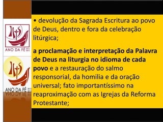 • devolução da Sagrada Escritura ao povo
de Deus, dentro e fora da celebração
litúrgica;
a proclamação e interpretação da Palavra
de Deus na liturgia no idioma de cada
povo e a restauração do salmo
responsorial, da homilia e da oração
universal; fato importantíssimo na
reaproximação com as Igrejas da Reforma
Protestante;
 