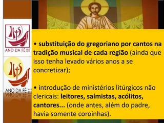 • substituição do gregoriano por cantos na
tradição musical de cada região (ainda que
isso tenha levado vários anos a se
concretizar);
• introdução de ministérios litúrgicos não
clericais: leitores, salmistas, acólitos,
cantores... (onde antes, além do padre,
havia somente coroinhas).
 