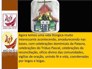 Agora temos uma vida litúrgica muito
interessante acontecendo, amadurecendo nas
bases, com celebrações dominicais da Palavra,
celebrações do Tríduo Pascal, celebrações da
reconciliação, ofício divino das comunidades,
vigílias de oração, unindo fé e vida, coordenadas
por leigos e leigas.
 