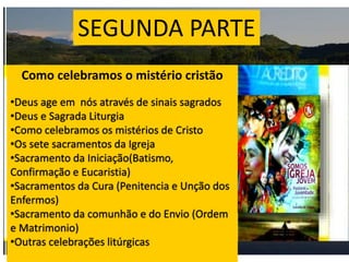 SEGUNDA PARTE
Como celebramos o mistério cristão
•Deus age em nós através de sinais sagrados
•Deus e Sagrada Liturgia
•Como celebramos os mistérios de Cristo
•Os sete sacramentos da Igreja
•Sacramento da Iniciação(Batismo,
Confirmação e Eucaristia)
•Sacramentos da Cura (Penitencia e Unção dos
Enfermos)
•Sacramento da comunhão e do Envio (Ordem
e Matrimonio)
•Outras celebrações litúrgicas
 