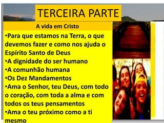 TERCEIRA PARTE
A vida em Cristo
•Para que estamos na Terra, o que
devemos fazer e como nos ajuda o
Espírito Santo de Deus
•A dignidade do ser humano
•A comunhão humana
•Os Dez Mandamentos
•Ama o Senhor, teu Deus, com todo
o coração, com toda a alma e com
todos os teus pensamentos
•Ama o teu próximo como a ti
mesmo
 