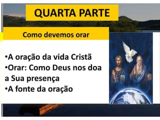 QUARTA PARTE
Como devemos orar
•A oração da vida Cristã
•Orar: Como Deus nos doa
a Sua presença
•A fonte da oração
 