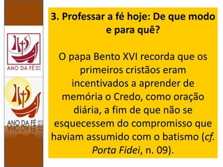 3. Professar a fé hoje: De que modo
e para quê?
O papa Bento XVI recorda que os
primeiros cristãos eram
incentivados a aprender de
memória o Credo, como oração
diária, a fim de que não se
esquecessem do compromisso que
haviam assumido com o batismo (cf.
Porta Fidei, n. 09).
 
