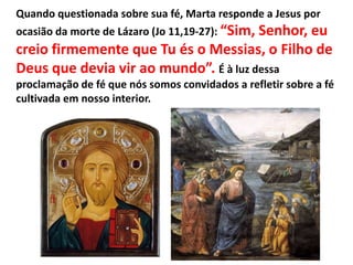 Quando questionada sobre sua fé, Marta responde a Jesus por
ocasião da morte de Lázaro (Jo 11,19-27): “Sim, Senhor, eu
creio firmemente que Tu és o Messias, o Filho de
Deus que devia vir ao mundo”. É à luz dessa
proclamação de fé que nós somos convidados a refletir sobre a fé
cultivada em nosso interior.
 