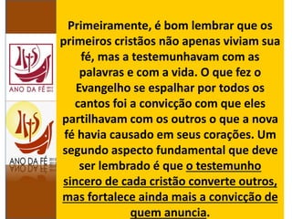 Primeiramente, é bom lembrar que os
primeiros cristãos não apenas viviam sua
fé, mas a testemunhavam com as
palavras e com a vida. O que fez o
Evangelho se espalhar por todos os
cantos foi a convicção com que eles
partilhavam com os outros o que a nova
fé havia causado em seus corações. Um
segundo aspecto fundamental que deve
ser lembrado é que o testemunho
sincero de cada cristão converte outros,
mas fortalece ainda mais a convicção de
quem anuncia.
 