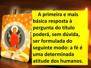A primeira e mais
básica resposta à
pergunta do título
poderá, sem dúvida,
ser formulada do
seguinte modo: a fé é
uma determinada
atitude dos humanos.
 