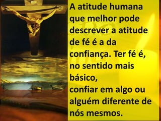 A atitude humana
que melhor pode
descrever a atitude
de fé é a da
confiança. Ter fé é,
no sentido mais
básico,
confiar em algo ou
alguém diferente de
nós mesmos.
 