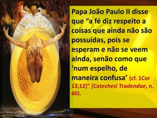 Papa João Paulo II disse
que “a fé diz respeito a
coisas que ainda não são
possuídas, pois se
esperam e não se veem
ainda, senão como que
‘num espelho, de
maneira confusa’ (cf. 1Cor
13,12)” (Catechesi Tradendae, n.
60).
 