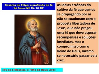Cesárea de Filipe: a profissão de fé
de Pedro /Mt 16, 13-18/
«Tu és o Messias, o Filho do Deus vivo»
as ideias errôneas do
cultivo da fé que vemos
se propagando por aí
não se coadunam com a
proposta libertadora de
Jesus, que não pregou
uma fé que deve esperar
recompensas e soluções
imediatas, mas o
compromisso com o
Reino de Deus, mesmo
se necessário passar pela
cruz.
 